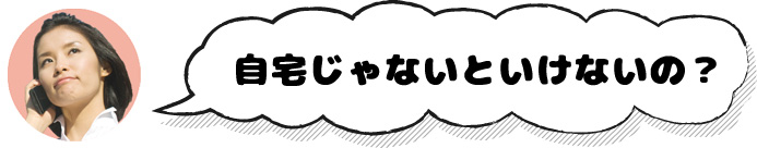 自宅じゃないといけないの？