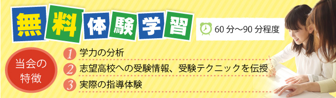 無料体験学習（60～90分程度）当会の特徴1.学力の分析2.志望高校への受験情報、受験テクニックを伝授3.実際の指導体験