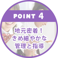 POINT4.地元密着！きめ細やかな管理と指導