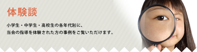 家庭教師体験談 小学生・中学生・高校生の各年代別に、当会の指導を体験された方の事例をご覧いただけます。