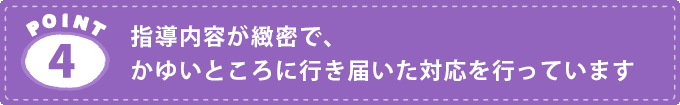 POINT4.指導内容が緻密でかゆいところに行き届いた対応を行っています