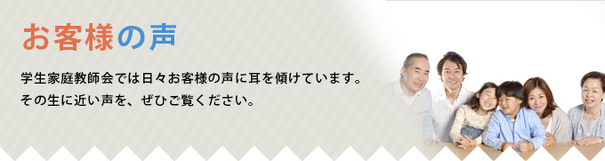 お客様の声 学生家庭教師会では日々お客様の声に耳を傾けています。その生に近い声を、ぜひご覧ください。