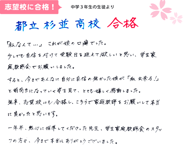 中学3年生の生徒より 都立杉並高校合格 「私なんて…」これが娘の口癖でした。少しでも自信をつけて受験日を迎えてほしいと思い、学生家庭教師会でお願いしました。すると、今まであんなに自分に自信のなかった娘が「私出来る！」と前向きになっていく姿を見て、とてもうれしく感動しました。無事、志望校にも合格し、こちらで家庭教師をお願いして本当に良かったと思います。一年半、熱心に指導してくださった先生、学生家庭教師会のスタッフの方々、今まで本当にありがとうございました。