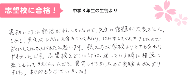 中学3年生の生徒より 最初の頃は部活が忙しかったので、先生の宿題が大変でした。しかし、先生がレベルを合わせてくれたり、励ましてくれたりしたので、自分にしてはがんばれたと思います。教え方が学校よりとてもわかり易かったです。志望校をどこにしようか迷っている時に相談に乗ってもらって、うれしかったです。質問しやすかったので受験もがんばりました。ありがとうございました！