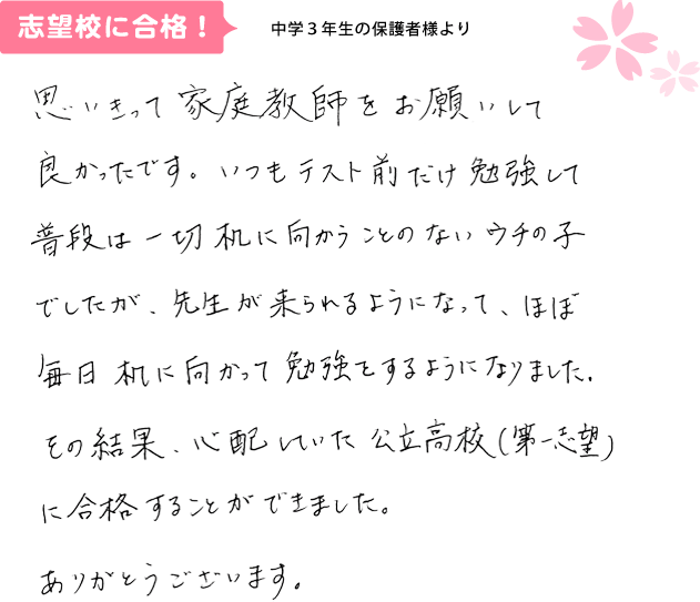 中学3年生の保護者様より 思いきって家庭教師をお願いして良かったです。いつもテスト前だけ勉強して普段は一切机に向かうことのないウチの子でしたが、先生が来られるようになって、ほぼ毎日机に向かって勉強するようになりました。その結果、心配していた公立高校（第1志望）に合格することができました。ありがとうございます。