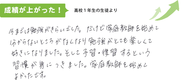 高校1年生の生徒より 今までは勉強が嫌いでした。だけど家庭教師を始めて分からない所がなくなり勉強がとても楽しくて好きになりました。そして予習・復習するという習慣が身につきました。家庭教師を始めてよかったです。