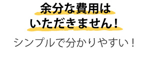 余分な費用はいただきません！シンプルで分かりやすい！