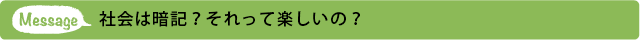 メッセージ 社会は暗記？それって楽しいの？