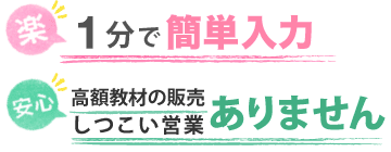 1分で簡単入力 高額教材の販売・しつこい営業ありません