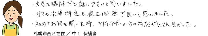 大学生講師だと話しやすいと思いました。月々の指導料金も適正価格で良いと思いました。初めてお話を聞いたときアドバイザーの方の対応がとても良かった。