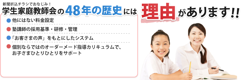 学生家庭教師会の50年以上の歴史には理由があります。他にはない料金設定、塾講師の採用基準・研修 管理制度、「お客様の声」を元にしたシステム、個別ならではのオーダーメイド指導カリキュラムでお子さまひとりひとりをサポート