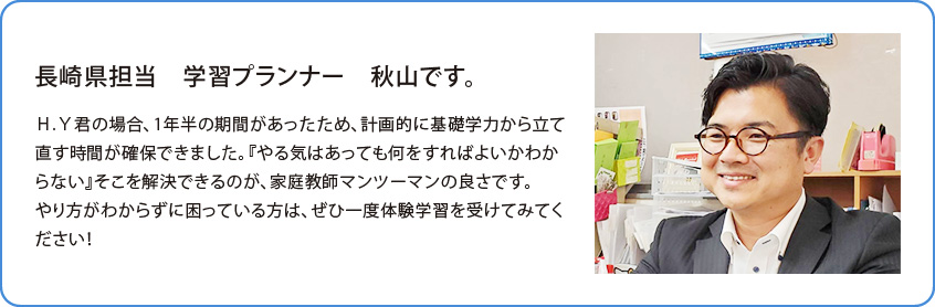 長崎県担当 学習プランナー 高橋 渉です。Ｈ.Ｙ君の場合、1年半の期間があった為計画的に基礎学力から立て直す時間が確保できました。『やる気はあっても何をすればよいかわからない』そこを解決できるのが、家庭教師マンツーマンの良さです。やり方がわからずに困っている方はぜひ一度体験学習を受けてみてください！