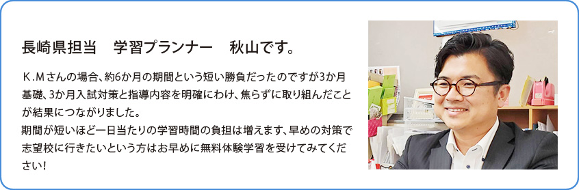 長崎県担当 学習プランナー 高橋 渉です。Ｋ.Ｍさんの場合、約6か月の期間という短い勝負だったのですが3か月基礎、3か月入試対策と指導内容を明確にわけ、焦らずに取り組んだことが結果につながりました。期間が短いほど一日当たりの学習時間の負担は増えます、早めの対策で志望校に行きたいという方はお早めに無料体験学習を受けてみてください！