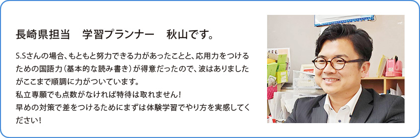 長崎県担当 学習プランナー 高橋 渉です。S.Sさんの場合、もともと努力できる力があったことと、応用力をつけるための国語力（基本的な読み書き）が得意だったので、波はありましたがここまで順調に力がついています。私立専願でも点数がなければ特待は取れません！早めの対策で差をつけるためにまずは体験学習でやり方を実感してください！