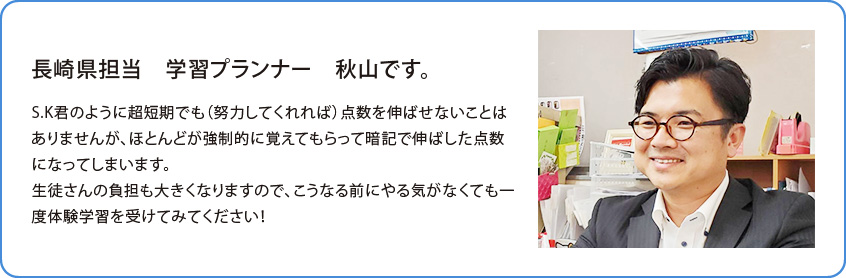 長崎県担当 学習プランナー 高橋 渉です。S.K君のように超短期でも（努力してくれれば）点数を伸ばせないことはありませんが、ほとんどが強制的に覚えてもらって暗記で伸ばした点数になってしまいます。生徒さんの負担も大きくなりますので、こうなる前にやる気がなくても一度体験学習を受けてみてください！