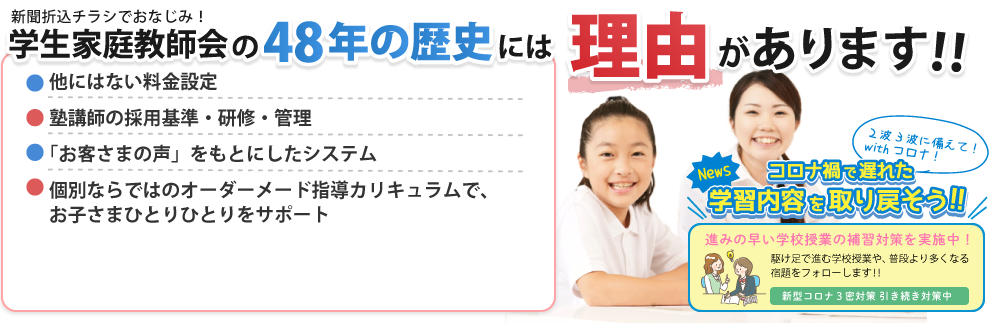 学生家庭教師会の50年以上の歴史には理由があります。他にはない料金設定、塾講師の採用基準・研修 管理制度、「お客様の声」を元にしたシステム、個別ならではのオーダーメイド指導カリキュラムでお子さまひとりひとりをサポート