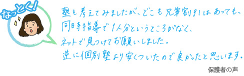 塾も考えてみましたが、どこも兄弟割引はあっても、同時指導で一人分というところがなく、ネットで見つけてお願いしました。逆に個別塾より安くついたので良かったと思います。 保護者の声