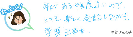 年がある程度近いので、とても楽しく会話をしながら学習できた 生徒さんの声