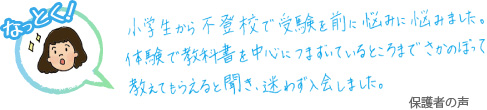 小学生から不登校で受験を前に悩みに悩みました。体験で教科書を中心に躓いているところまでさかのぼって教えてもらえると聞き、迷わず入会しました。 保護者の声