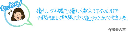 優しい口調で優しく教えてくださったのでやる気を出して勉強に取り組むことができました。 保護者の声