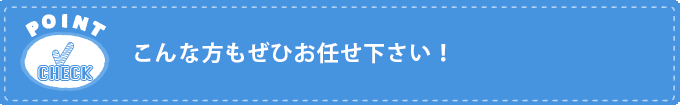 こんな方もぜひお任せ下さい！